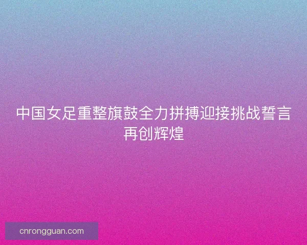 中国女足重整旗鼓全力拼搏迎接挑战誓言再创辉煌