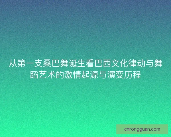 从第一支桑巴舞诞生看巴西文化律动与舞蹈艺术的激情起源与演变历程