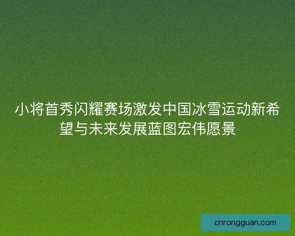 小将首秀闪耀赛场激发中国冰雪运动新希望与未来发展蓝图宏伟愿景