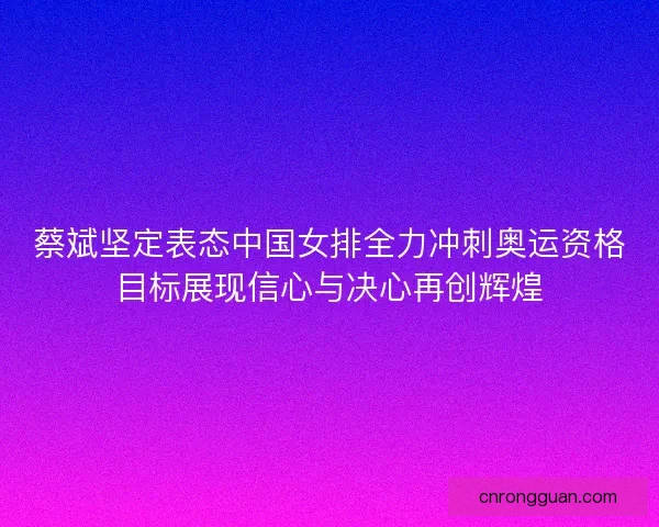 蔡斌坚定表态中国女排全力冲刺奥运资格目标展现信心与决心再创辉煌