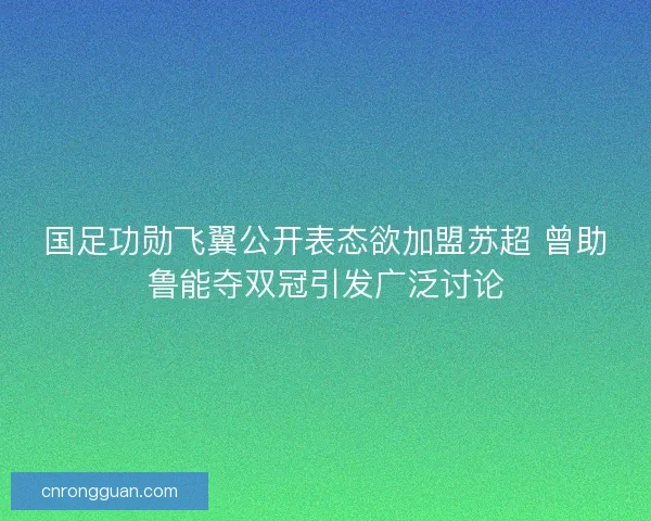国足功勋飞翼公开表态欲加盟苏超 曾助鲁能夺双冠引发广泛讨论