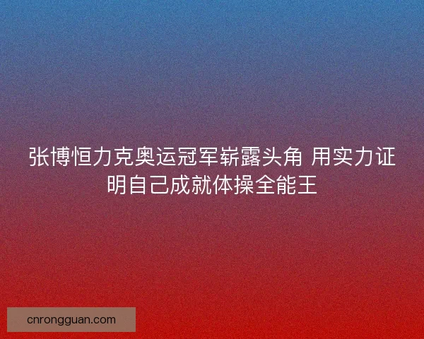 张博恒力克奥运冠军崭露头角 用实力证明自己成就体操全能王